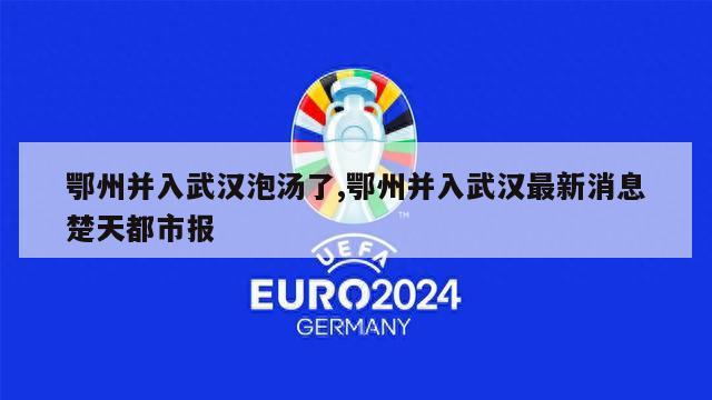 鄂州并入武汉泡汤了,鄂州并入武汉最新消息楚天都市报