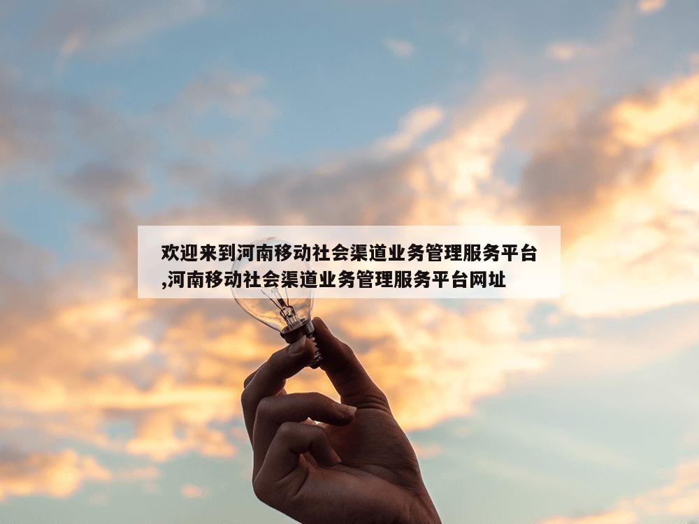 欢迎来到河南移动社会渠道业务管理服务平台,河南移动社会渠道业务管理服务平台网址