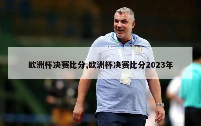 欧洲杯决赛比分,欧洲杯决赛比分2023年