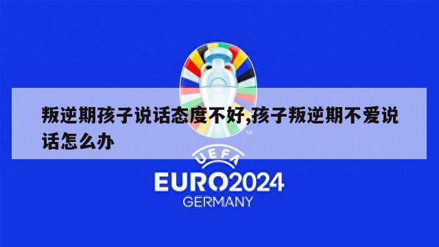 叛逆期孩子说话态度不好,孩子叛逆期不爱说话怎么办