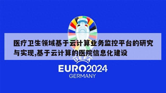 医疗卫生领域基于云计算业务监控平台的研究与实现,基于云计算的医院信息化建设